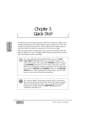 Page 53DA7 Users’ Guide3-1
3
Quick Start
As with any mixer, the basics come first. Take it out of the box, plug it into a
standard three-prong, 120v 60Hz electrical outlet, and turn it on. Once the
novelty has passed of seeing all the colored lights and the faders going up
and down when the buttons are pressed, your real fun can begin.
There are several basic functions that, once you become familiar with, will
make the DA7 easy to use. This Quick Start Guideassumes that you have a
basic knowledge of audio...