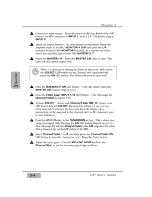 Page 56Chapter 3
DA7 Users’ Guide3-4
3
Quick Start
Connect an input source _
From the source to the Rear Panel of the DA7,
connect an XLR connector to INPUT 1, or to a 1/4” TRS phone plug to
INPUT 9.
Attach an output monitor _
In a production environment, attach the
amplifier input to the DA7 MONITOR A OUT and press the L/R
selection button of the MONITOR Asection. In a live mix situation,
attach the amplifier input to the DA7 MASTER OUT. 
Preset the MASTER L/R_
Raise the MASTER L/Rfader to zero. This
fader...