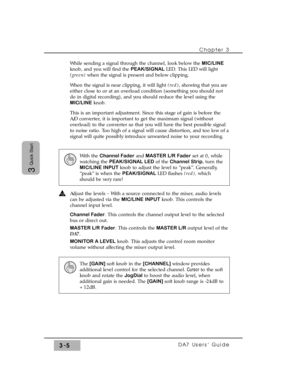 Page 57Chapter 3
DA7 Users’ Guide3-5
3
Quick Start
While sending a signal through the channel, look below the MIC/LINE
knob, and you will find the PEAK/SIGNAL LED. This LED will light
(green) when the signal is present and below clipping.
When the signal is near clipping, it will light (red), showing that you are
either close to or at an overload condition (something you should not
do in digital recording), and you should reduce the level using the
MIC/LINEknob.
This is an important adjustment. Since this stage...