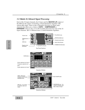 Page 58Chapter 3
DA7 Users’ Guide3-6
3
Quick Start
3-2 Module B, Onboard Signal Processing
Each of the 32 input channels, the 8 buses and the MASTER L/Routput of
the DA7has the option of inserting a 4-band Parametric Equalizer with
various filter types. There is also a Dynamics Processor on these same
channels that offers you a choice of GATE + COMPRESSOR or
EXPANDER. There is also a 0 to 300 ms Delay Processor for each of the 32
input channels. AUX 1-6 Returns have a 2 band Parametric Equalizer.
THL/ATK/DLY...