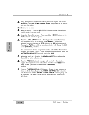 Page 63Chapter 3
DA7 Users’ Guide3-11
3
Quick Start
Bring the signal in _
To hear the effects processors’ signal, turn on the
AUX RTN 5andAUX RTN 6 Channel Strips, assign them to an output,
and raise the faders.
How to send to an aux:
Select a channel _
Press the SELECT LED button on the channel you
want to assign to an aux send.
Assign the channel to an aux _
Press one of the 1-6LED buttons in the
AUX section to turn it on (green).
Press the LEVEL ON/OFFknob _
This toggles the selected channels’
aux assignment...