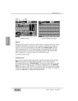 Page 64Chapter 3
DA7 Users’ Guide3-12
3
Quick StartEffects
Outboard effects devices, such as a reverb unit or an effects processor, can be
attached to the DA7 in several ways. In conjuction with the aux sends and
returns, one of the great features of the DA7 is the Fader Layercontrols,
which expands the use of the channel faders. By designing the mixer this
way, channel faders are not tied up with effects returns. This also permits
effects assignment to groups, not just to individual sources.
Let’s look at both...