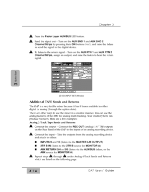 Page 66Chapter 3
DA7 Users’ Guide3-14
3
Quick Start
Press the Fader Layer AUX/BUS LED button.
Send the signal out _
Turn on the AUX SND 1 and AUX SND 2
Channel Stripsby pressing their ON buttons (red), and raise the faders
to send the signal to the digital device.
To listen to the return signal _
Turn on the AUX RTN 1 and AUX RTN 2
Channel Strips, assign an output, and raise the faders to hear the return
signal.
Additional TAPE Sends and Returns
The DA7is a very fexible mixer because it has 8 buses available in...