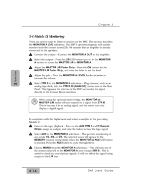 Page 68Chapter 3
DA7 Users’ Guide3-16
3
Quick Start
3-4 Module D, Monitoring
There are several ways to listen to sources on the DA7. This section describes
the MONITOR A (CR)selections. The DA7’s operator/engineer will usually
monitor from the control room(CR). We assume that an amplifier is already
connected to the speakers.
Connect the output _
Connect the MONITOR A OUTto the amplifier. 
Select the output _
Press the L/R LED button (green) in the MONITOR
Asection to route the MASTER L/R to MONITOR A.
Adjust...