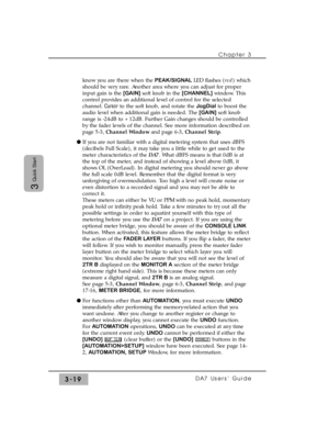 Page 71Chapter 3
DA7 Users’ Guide3-19
3
Quick Start
know you are there when the PEAK/SIGNALLED flashes (red) which
should be very rare. Another area where you can adjust for proper
input gain is the [GAIN]soft knob in the [CHANNEL]window. This
control provides an additional level of control for the selected
channel. Cursorto the soft knob, and rotate the JogDialto boost the
audio level when additional gain is needed. The [GAIN]soft knob
range is -24dB to +12dB. Further Gain changes should be controlled
by the...