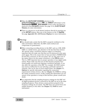 Page 74Chapter 3
DA7 Users’ Guide3-22
3
Quick Start
l When the [AUTO DISP CHANGE]selection in the
[UTILITY>CONFIG]window is  , the DIRECTLED button in the
PAN/ASSIGN/ , BUS ASSIGNsection of the Top Panel is a
shortcut to the [TO SLOT]window. See page 12-10, D-I/O TO SLOT
Window,for more information.
l There is a shortcut to recall desired windows directly by pressing one
of the SETUPbuttons, then one of the buttons on the 10 KeyPad.
See page Appendix B-3, LCD Screen Displaysfor more information.
Warnings
l You...