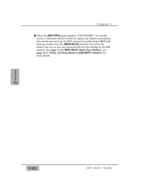 Page 75Chapter 3
DA7 Users’ Guide3-23
3
Quick Start
l When the [BATTERY]graph displays LOW BATTERY, you should
contact a Panasonic Service Center to replace the battery immediately.
You should also back up the DA7memory by performing a MIDI bulk
back up routine from the [MIDI>BULK]window. Do not let the
battery run out, or you may inadvertently lose the settings in the DA7
memory. See page 11-10, MIDI, BULK(Bulk Out) Window, and
page 16-8, Utility, Oscillator/Battery(OSC/BATT)Window, for
more details. 