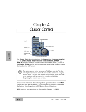 Page 76DA7 Users’ Guide4-1
4
Cursor
Control
The Cursor Controlsection includes the Keypad, the Parameter/JogDial,
and the UNDO/REDO, MMC/CURSOR, CURSOR MODE, ENTER, and
ARROWbuttons. Use these tools to control the cursorin the LCD screen of
the Display Bridge,and to add information to areas in the windows that are
displayed on the LCD screen.
Several of the buttons in this section perform special functions when MIDI
control is active. Special labeling - - text on a dark background - - identifies
the buttons...