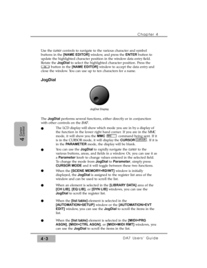 Page 78Chapter 4 
DA7 Users’ Guide4-3
4
Cursor
Control
Use the cursorcontrols to navigate to the various character and symbol
buttons in the [NAME EDITOR]window, and press the ENTERbutton to
update the highlighted character position in the window data entry field.
Rotate the JogDial to select the highlighted character position. Press the
button in the [NAME EDITOR]window to accept the data entry and
close the window. You can use up to ten characters for a name.
JogDial
The JogDialperforms several functions,...