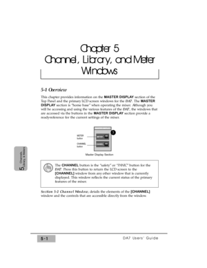 Page 83DA7 Users’ Guide5-1
5  
Channels,
Library, & Meters
5-1 Overview
This chapter provides information on the MASTER DISPLAYsection of the
Top Panel and the primary LCD screen windows for the DA7. The MASTER
DISPLAYsection is “home base” when operating the mixer. Although you
will be accessing and using the various features of the DA7, the windows that
are accessed via the buttons in the MASTER DISPLAYsection provide a
ready-reference for the current settings of the mixer.
Section 5-2 Channel Window, details...