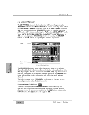 Page 85Chapter 5 
DA7 Users’ Guide5-3
5  
Channels,
Library, & Meters
5-2 Channel Window
The [CHANNEL] window is displayed on the LCD screen by pressing the
button in the MASTER DISPLAYsection of the Top Panel. When
the [AUTO DISP CHANGE]selection in the [UTILITY>CONFIG]window is
, you can also display the [CHANNEL] window by pressing one of the
AUX section LED buttons, or adjusting the AUX section LEVEL ON/OFFknob.
When [AUTO CHANNEL SELECT]in the [UTILITY>CONFIG]window is
, you can display the [CHANNEL]...