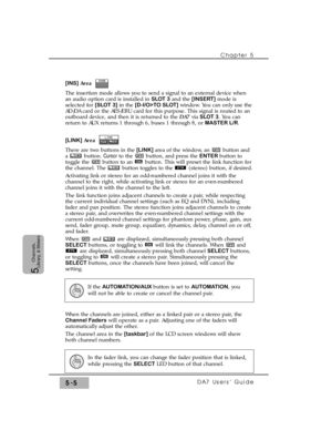 Page 87Chapter 5 
DA7 Users’ Guide5-5
5  
Channels,
Library, & Meters
[INS] Area  
The insertion mode allows you to send a signal to an external device when
an audio option card is installed in SLOT 3and the [INSERT]mode is
selected for [SLOT 3]in the [D-I/O>TO SLOT]window. You can only use the
AD/DA card or the AES/EBU card for this purpose. This signal is routed to an
outboard device, and then it is returned to the DA7via SLOT 3. You can
return to AUX returns 1 through 6, buses 1 through 8, or MASTER L/R....