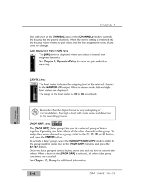 Page 88The soft knob in the [PAN/BAL] area of the [CHANNEL] window controls
the balance for the paired channels. When the stereo setting is switched off,
the balance value returns to pan value, but the bus assignment status, if any,
does not change.
Gain Reduction Meter [GR]Area 
The [GR] meter is displayed when you select a channel that
supports dynamics. 
See Chapter 9, Dynamics/Delayfor more on gain reduction
metering.
[LEVEL] Area
The level meter indicates the outgoing level of the selected channel
to the...