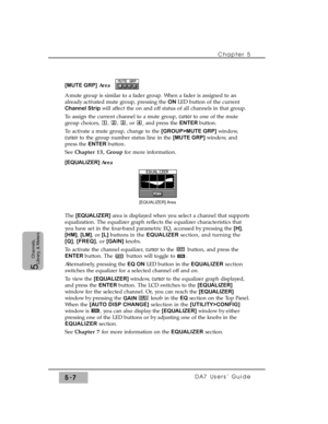 Page 89Chapter 5 
DA7 Users’ Guide5-7
5  
Channels,
Library, & Meters
[MUTE GRP]Area  
A mute group is similar to a fader group. When a fader is assigned to an
already activated mute group, pressing the ON LED button of the current
Channel Stripwill affect the on and off status of all channels in that group.
To assign the current channel to a mute group, cursor to one of the mute
group choices, , , , or 
, and press the ENTER button.
To activate a mute group, change to the [GROUP>MUTE GRP]window,
cursorto the...