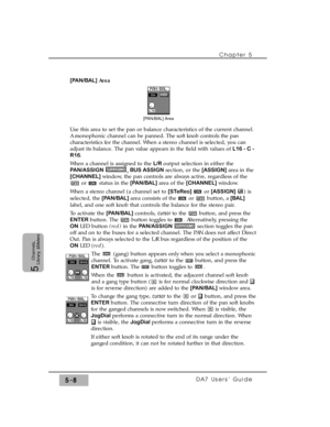 Page 90[PAN/BAL] Area
Use this area to set the pan or balance characteristics of the current channel.
A monophonic channel can be panned. The soft knob controls the pan
characteristics for the channel. When a stereo channel is selected, you can
adjust its balance. The pan value appears in the field with values of L16 - C -
R16.
When a channel is assigned to the L/R output selection in either the
PAN/ASSIGN
,BUS ASSIGNsection, or the [ASSIGN] area in the
[CHANNEL] window, the pan controls are always active,...