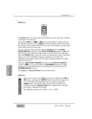 Page 93Chapter 5 
DA7 Users’ Guide5-11
5  
Channels,
Library, & Meters
[DLY] Area
The [DLY] (delay) area soft knob and data fields are seen only when channels
1 through 32 are selected.
Pressing the [DLY] area  or button will disable or enable delay for
the selected channel. Use the JogDialto adjust the delay value for increased
fine tuning. You can adjust either the msec area or the sample area.The range
of the delay is from 0 to 300 msec.
You can input the values directly using the Keypad when the [10KEY...