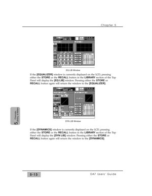 Page 95Chapter 5 
DA7 Users’ Guide5-13
5  
Channels,
Library, & Meters
If the [EQUALIZER]window is currently displayed on the LCD, pressing
either the STOREor the RECALLbutton in the LIBRARYsection of the Top
Panel will display the [EQ LIB]window. Pressing either the STOREor
RECALLbutton again will return the window to the [EQUALIZER].
If the [DYNAMICS]window is currently displayed on the LCD, pressing
either the STOREor the RECALLbutton in the LIBRARYsection of the Top
Panel will display the [DYN LIB]window....