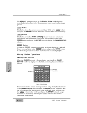 Page 97Chapter 5 
DA7 Users’ Guide5-15
5  
Channels,
Library, & Meters
The MEMORY numeric readout on the Display Bridgeblinks for three
seconds, displaying the selected library memory number during the storage
process.
Button
This button clears the current memory settings. Cursorto the  button,
and press the ENTERbutton to delete the contents of the selected memory.
Button
This button opens the [NAME EDITOR]window where you can enter a
name for the selected memory, using up to ten characters. Cursorto the...