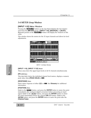 Page 99Chapter 5 
DA7 Users’ Guide5-17
5  
Channels,
Library, & Meters
5-4 METERGroup Windows
[INPUT 1-32]Meter Window
Pressing the  button on the Top Panel displays the last window
used from the [METER]group, ([INPUT 1-32], [BUS/AUX], or [SLOT]).
Repeated presses of the  button will display the windows in this
order.
This window shows the meters for the 32 input channels and allows for level
adjustments.
[INPUT 1-16], [INPUT 17-32] Areas
These areas show the signal input levels of all 32 channels...