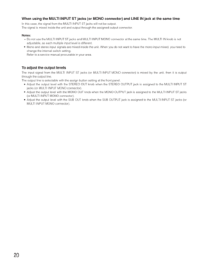 Page 2020
When using the MULTI INPUT ST jacks (or MONO connector) and LINE IN jack at the same time
In this case, the signal from the MULTI INPUT ST jacks will not be output.
The signal is mixed inside the unit and output through the assigned output connector.
Notes: 
•Do not use the MULTI INPUT ST jacks and MULTI INPUT MONO connector at the same time. The MULTI IN knob is not
adjustable, as each multiple input level is different.
•Mono and stereo input signals are mixed inside the unit. When you do not want to...