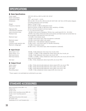 Page 3838
●Basic Specifications
Power supply 120 V AC, 60 Hz or 220 V to 240 V AC, 50 Hz*
Power consumption 10 W
Temperature range 0 °C - +45 °C (32 °F - 113 °F)
Dimensions 480 mm (W) x 44 mm (H) x 250 mm (D) [16-15/16” (W) 1-3/4” (D) x 9-7/8”] (when shipped,
excluding projections such as knobs)
Weight Approx. 3.4 kg (7.5 lbs.)
Frequency response 20 Hz to 20 kHz +0 dB/–0.5 dB (stereo input)
300 Hz to 20 kHz +0 dB/–0.5 dB (mono input, sensitivity + 60 dBu)
High-pass filter 20 Hz to 20 kHz (included in all mono...