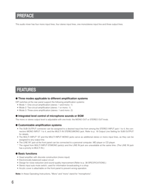 Page 66
This audio mixer has four mono input lines, four stereo input lines, one mono/stereo input line and three output lines.
FEATURES
●Three modes applicable to different amplification systems
DIP switches at the rear panel support the following amplification systems:
•Mode 1: One-circuit amplification (stereo: 1 and mono: 1)
•Mode 2: Two-circuit amplification (stereo: 1 or mono: 1)
•Mode 3: Three-zone amplification (stereo: 1 and mono :2)
●Integrated level control of microphone sounds or BGM
The mono or...