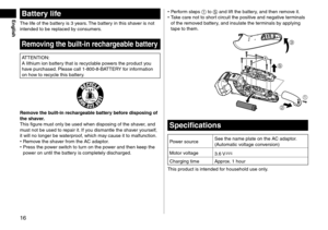 Page 1616
Battery life
The life of the battery is 3 years. The battery in this shaver is not 
intended to be replaced by consumers.
Removing the built-in rechargeable battery
ATTENTION:
A lithium ion battery that is recyclable powers the product you 
have purchased. Please call 1‑ 800 ‑ 8 ‑ BATTERY for information 
on how to recycle this battery.
Remove the built-in rechargeable battery before disposing of 
the shaver.
This figure must only be used when disposing of the shaver, and 
must not be used to repair...