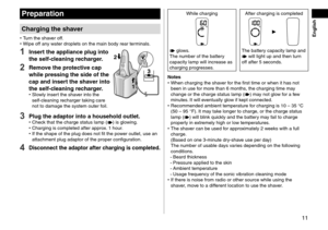 Page 1111
Preparation
Charging the shaver
 •Turn the shaver off. •Wipe off an
y water droplets on the main body rear terminals.
1 Insert the appliance plug into 
the self-cleaning recharger.
2 Remove the protective cap 
while pressing the side of the 
cap and insert the shaver into 
the self-cleaning recharger.
 •Slowly insert the shaver into the 
self ‑ cleaning recharger taking care 
not to damage the system outer foil.
1
2
3
3 Plug the adaptor into a household outlet. •
Check that the charge status lamp ()...