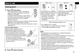 Page 1313
How to use
Shaving beard
1 Press  and shave. •The “shaving sensor”, which automatically 
adjusts the power depending on the beard 
thickness, will operate. 
It will shave with high power on areas where 
the beard is heavy, and reduce the power on 
areas where the beard is thin, to reduce 
burden on the skin.
 • The power cannot be turned on when the switch lock lamp 
() blinks, as the power switch is locked. 
Press the power switch for more than 2 seconds to unlock.  
(See page
  14.)
Tips for better...