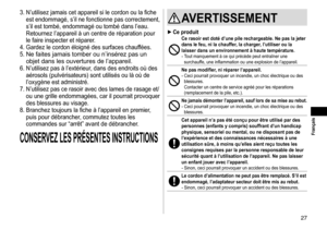 Page 2727
3. N’utilisez jamais cet appareil si le cordon ou la fiche est endommagé, s’il ne fonctionne pas correctement, 
s’il est tombé, endommagé ou tombé dans l’eau. 
Retournez l’appareil à un centre de réparation pour 
le faire inspecter et réparer.
4.
 
Gardez le cordon éloigné des 
 surfaces chauffées.
5.
 
Ne faites jamais tomber ou n’insérez pas un 
objet dans les ouvertures de l’appareil.
6. N’utilisez pas à l’extérieur, dans des endroits où des  aérosols (pulvérisateurs) sont utilisés ou là où de...