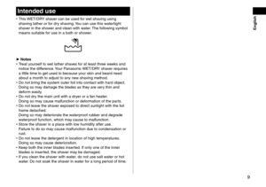 Page 99
Intended use
 •This WET/DRY shaver can be used for wet shaving using 
shaving lather or for dry shaving. You can use this watertight 
shaver in the shower and clean with water. The following symbol 
means suitable for use in a bath or shower.
 ► Notes •T
reat yourself to wet lather shaves for at least three weeks and 
notice the difference. Your Panasonic WET/DRY shaver requires 
a little time to get used to because your skin and beard need 
about a month to adjust to any new shaving method.
 • Do not...