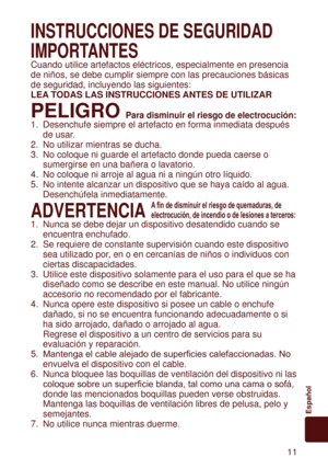 Page 11 11
Español
INSTRUCCIONES	DE	SEGURIDAD	
IMPORTANTES
Cuando utilice artefactos eléctricos, especialmente en presencia 
de niños, se debe cumplir siempre con las precauciones básicas 
de seguridad, incluyendo las siguientes:
LEA 	

TODAS	LAS	INSTRUCCIONES	 ANTES	DE	UTILIZAR
PELIGRO	Para	disminuir	el	riesgo	de	electrocución:
1. Desenchufe siempre el artefacto en forma inmediata después 
de usar.
2.

  No utilizar mientras se ducha.
3.  No coloque ni guarde el artefacto donde pueda caerse o 
sumergirse en...