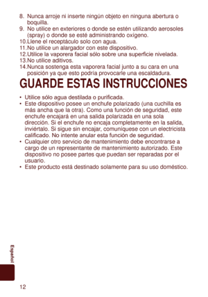 Page 121
	 Español
8. Nunca arroje ni inserte ningún objeto en ninguna abertura o 
boquilla.
9.

  No utilice en exteriores o donde se estén utilizando aerosoles 
(spray) o donde se esté administrando oxígeno.
10. Llene el receptáculo solo con agua.
11.  No utilice un alargador con este dispositivo.
12.	Utilice	la	vaporera	facial	sólo	sobre	una	superficie	nivelada.
13. No utilice aditivos.
14. Nunca sostenga esta vaporera facial junto a su cara en una 
posición ya que esto podría provocarle una...