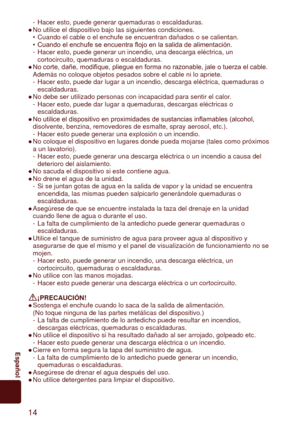 Page 1414
	 Español
Hacer esto, puede generar quemaduras o escaldaduras.
No utilice el dispositivo bajo las siguientes condiciones. Cuando el cable o el enchufe se encuentran dañados o se calientan.
Cuando
 	el	enchufe	se	encuentra	flojo	en	la	salida	de	alimentación.
Hacer esto, puede generar un incendio, una descarga eléctrica, un 
cortocircuito, quemaduras o escaldaduras.
No
 	corte,	dañe,	modifique,	pliegue	en	forma	no	razonable,	jale	o	tuerza	el	cable.	
Además no coloque objetos pesados sobre el cable ni lo...