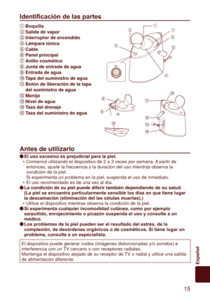 Page 15 15
Español
Identificación de las partes
1
 Boquilla
2 	 Salida	de	vapor
3 	 Interruptor	de	encendido
4 	 Lámpara	iónica
5 	Cable
6 	
 Panel	principal
7 	 Anillo	cosmético
8 	 Junta	de	entrada	de	agua
9 	 Entrada	de	agua
: 	 Tapa	del	suministro	de	agua
; 	 Botón	de	liberación	de	la	tapa	
del	suministro	de	agua
 	Manija
 	
 Nivel	de	agua
 	 Taza	del	drenaje
 	 Taza	del	suministro	de	agua
Antes	de	utilizarlo
El	uso	excesivo	es	prejudicial	para	la	piel.
Comience utilizando el dispositivo de 2 a 3 veces...