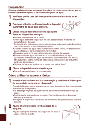 Page 1616
	 Español
Preparación
Coloque el dispositivo en una superficie plana tal como un escritorio, que no 
causaría	problema	alguno	si	se	cubriese	de	gotas	de	agua.
1
1Verifique que la taza del drenaje se encuentre instalada en el 
dispositivo.
2
2Presione	el	botón	de	liberación	de	la	tapa	del	
suministro	de	agua	para	elevarla.
3
3Utilice	la	taza	del	suministro	de	agua	para	
llenar	el	dispositivo	de	agua.
No llene directamente de la canilla.
Utilice	agua	destilada	o	agua	que	ha	sido	descalcificada	mediante...
