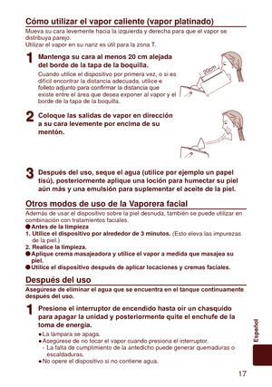 Page 17 17
Español
Cómo	utilizar	el	vapor	caliente	(vapor	platinado)
Mueva su cara levemente hacia la izquierda y derecha para que el vapor s\
e 
distribuya parejo.
Utilizar el vapor en su nariz es útil para la zona T.
1
1Mantenga	su	cara	al	menos	20	cm	alejada	
del borde de la tapa de la boquilla.
Cuando utilice el dispositivo por primera vez, o si es 
difícil encontrar la distancia adecuada, utilice e 
folleto
	adjunto	para	confirmar	la	distancia	que	
existe entre el área que desea exponer al vapor y el...