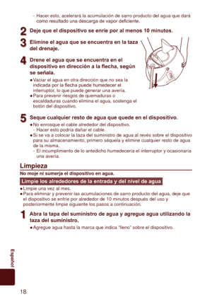 Page 1818
	 Español
Hacer esto, acelerará la acumulación de sarro producto del agua qu\
e dará 
como	resultado	una	descarga	de	vapor	deficiente.
2
2Deje que el dispositivo se enríe por al menos 10 minutos.
3
3Elimine el agua que se encuentra en la taza 
del	drenaje.
4
4Drene el agua que se encuentra en el 
dispositivo en dirección a la flecha, según 
se

	señala.
Vaciar el agua en otra dirección que no sea la 
indicada	por	la	flecha	puede	humedecer	el	
interruptor, lo que puede generar una avería.
Para prevenir...