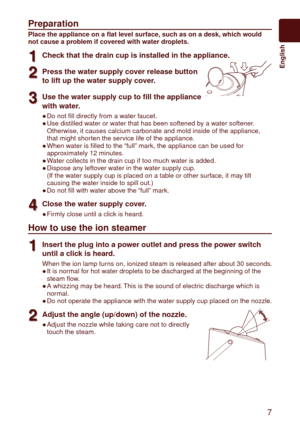 Page 7  7
	 English
Preparation
Place the appliance on a flat level surface, such as on a desk, which would 
not cause a problem if covered with water droplets.
1
1Check that the drain cup is installed in the appliance.
2
2Press the water supply cover release button 
to lift up the water supply cover.
3
3Use the water supply cup to fill the appliance 
with water.
Do not fill directly from a water faucet.
Use distilled water or water that has been softened by a water softener. 
Otherwise, it causes calcium...