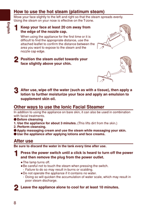 Page 88
English
How to use the hot steam (platinum steam)
Move your face slightly to the left and right so that the steam spreads evenly.
Using the steam on your nose is effective on the T-zone.
1
1Keep your face at least 20 cm away from 
the edge of the nozzle cap.
When using the appliance for the first time or it is 
difficult to find the appropriate distance, use the 
attached leaflet to confirm the distance between the 
area you want to expose to the steam and the 
nozzle cap edge.20cm
2
2Position the...