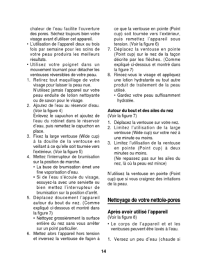 Page 14chaleur de l’eau facilite l’ouverture
des pores. Séchez toujours bien votre
visage avant d’utiliser cet appareil.
• L’utilisation de l’appareil deux ou trois fois par semaine pour les soins de
votre peau produira les meilleurs
résultats.
• Utilisez votre poignet dans un mouvement tournant pour détacher les
ventouses réversibles de votre peau.
1. Retirez tout maquillage de votre visage pour laisser la peau nue.
N’utilisez jamais l’appareil sur votre
peau enduite de lotion nettoyante
ou de savon pour le...