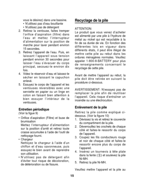 Page 15vous le désirez) dans une bassine.
• N’utilisez pas d’eau bouillante
• N’utilisez pas de détergent
2. Retirez la ventouse, faites tremper l’orifice d’aspiration (filtre) dans
l’eau et mettez l’interrupteur
d’alimentation sur la position de
marche pour laver pendant environ
15 secondes.
3. Retirez l’appareil de l’eau. Puis, en laissant l’appareil sous tension
pendant environ 30 secondes pour
laisser l’eau s’évacuer du corps
principal, secouez-le environ dix
fois.
4. Videz le réservoir d’eau et laissez-le...