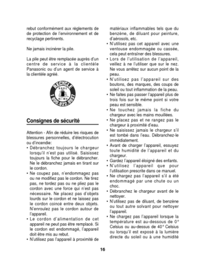Page 16rebut conformément aux règlements de
de protection de l’environnement et de
recyclage pertinents.
Ne jamais incinérer la pile.
La pile peut être remplacée auprès d’un
centre de service à la clientèle
Panasonic ou d’un agent de service à
la clientèle agréé.
Consignes de sécurité
Attention - Afin de réduire les risques de
blessures personnelles, d’électrocution
ou d’incendie: 
• Débranchez toujours le chargeurlorsqu’il n’est pas utilisé. Saisissez
toujours la fiche pour le débrancher.
Ne le débranchez...