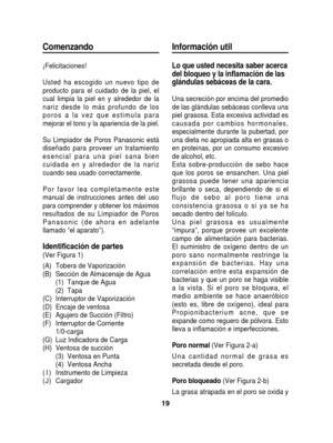 Page 19Comenzando
¡Felicitaciones!
Usted ha escogido un nuevo tipo de
producto para el cuidado de la piel, el
cual limpia la piel en y alrededor de la
nariz desde lo más profundo de los
poros a la vez que estimula para
mejorar el tono y la apariencia de la piel.
Su Limpiador de Poros Panasonic está
diseñado para proveer un tratamiento
esencial para una piel sana bien
cuidada en y alrededor de la nariz
cuando sea usado correctamente.
Por favor lea completamente este
manual de instrucciones antes del uso
para...