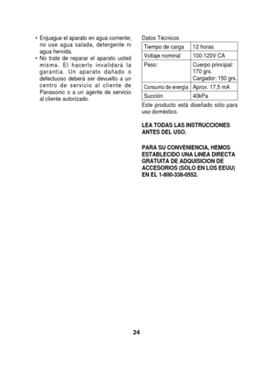 Page 24• Enjuague el aparato en agua corriente;no use agua salada, detergente ni
agua hervida.
• No trate de reparar el aparato usted misma. El hacerlo invalidará la
garantía. Un aparato dañado o
defectuoso deberá ser devuelto a un
centro de servicio al cliente de
Panasonic o a un agente de servicio
al cliente autorizado.Datos Técnicos
Tiempo de carga 12 horas
Voltaje nominal 100-120V CA
Peso: Cuerpo principal: 170 grs.
Cargador: 150 grs.
Consumo de energíaAprox. 17,5 mA
Succión40kPa
Este producto está diseñado...