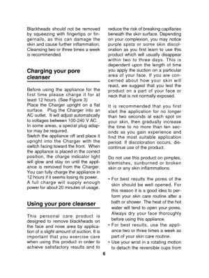 Page 66
Blackheads should not be removed
by squeezing with fingertips or fin-
gernails, as this can damage the
skin and cause further inflammation.
Cleansing two or three times a week
is recommended.
Charging your pore
cleanser
Before using the appliance for the
first time please charge it for at
least 12 hours. (See Figure 3)
Place the Charger upright on a flat
surface.  Plug the Charger into an
AC outlet.  It will adjust automatically
to voltages between 100-240 V AC.
In some areas, a special plug adap-
tor...