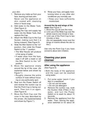 Page 7your skin.  
1. Remove any make-up from your face, leaving just bare skin. 
Never use the appliance on
skin coated with cleansing
lotion or facial soap.
2. Add water to the Water Tank. (See Figure 4)
Unplug the Cap and supply tap
water into the Water Tank, then
replace the Cap. 
3. Attach the Wide Cup to the Cup Socket, making sure that it is
facing outward. (See Figure 5)
4. Slide the Mist Switch to the “on” position, then slide the Power
Switch to the “1” position.  
•The Mist Nozzle will produce
a...