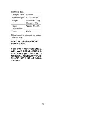 Page 1010
Charging time 12 hours
Rated voltage 100 – 120V AC
Weight Main body : 170g
Charger: 150g
Power Approx. 17.5mA
consumption
Suction 40kPa
Technical data
This product is intended for house-
hold use only.
READ ALL INSTRUCTIONS
BEFORE USE.
FOR YOUR CONVENIENCE,
WE HAVE ESTABLISHED A
TOLLFREE (IN USA ONLY)
NATIONAL ACCESSORY PUR-
CHASE HOT LINE AT 1-800-
338-0552. 