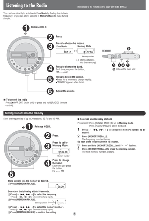 Page 7Listening to the Radio
You can tune directly to a station in Free Modeby finding the station’s
frequency, or you can store  stations in Memory Modeto make tuning
simpler. 
6
5
3
2
4
1
142
6
5
VOL
Release HOLD.
Press
Press to choose the modes.
Press to change the band.
Each time you press the button; 
FM(----.AM
Press to select the station.≥Press for a moment to change rapidly.≥“TUNED” appears when tuned.
Adjust the volume.
∫To turn off the radio
∫
Press [∫OPR OFF] (main unit) or press and hold [RADIO]...
