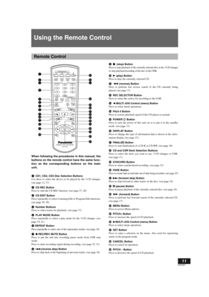 Page 11English
11
RQT6087
Using the Remote Control
When following the procedures in this manual, the
buttons on the remote control have the same func-
tion as the corresponding buttons on the main
unit.
CD1, CD2, CD3 Disc Selection Buttons
Use these to select the disc(s) to be played by the 3-CD changer.
(see page 13, 17)
CD REC Button
Press to start the CD REC function. (see page 27, 28)
CD EDIT Button
Press repeatedly to select Listening Edit or Program Edit functions.
(see page 29, 30)
Number Buttons
Press...